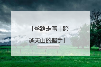 丝路走笔｜跨越天山的握手