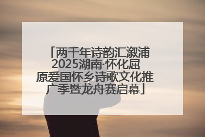 两千年诗韵汇溆浦 2025湖南·怀化屈原爱国怀乡诗歌文化推广季暨龙舟赛启幕