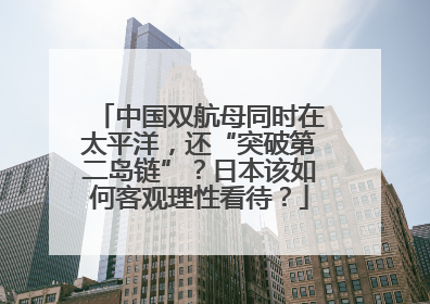 中国双航母同时在太平洋，还“突破第二岛链”？日本该如何客观理性看待？