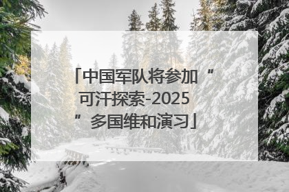中国军队将参加“可汗探索-2025”多国维和演习