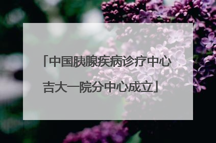 中国胰腺疾病诊疗中心吉大一院分中心成立