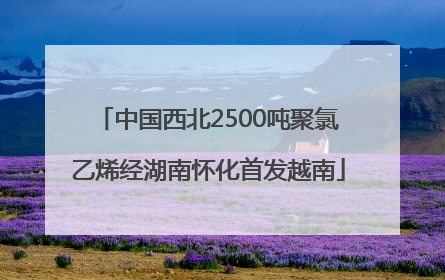 中国西北2500吨聚氯乙烯经湖南怀化首发越南