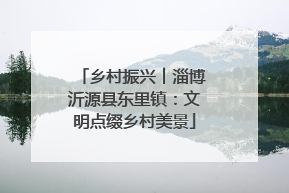 乡村振兴︱淄博沂源县东里镇：文明点缀乡村美景