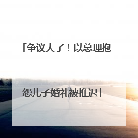 争议大了！以总理抱怨儿子婚礼被推迟