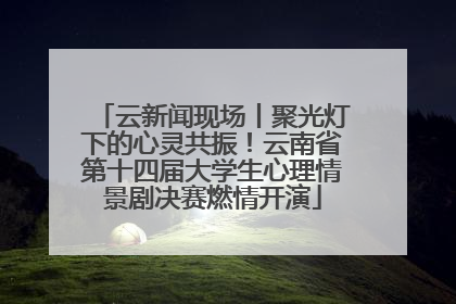 云新闻现场丨聚光灯下的心灵共振！云南省第十四届大学生心理情景剧决赛燃情开演