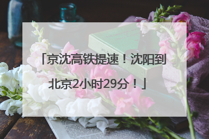 京沈高铁提速！沈阳到北京2小时29分！