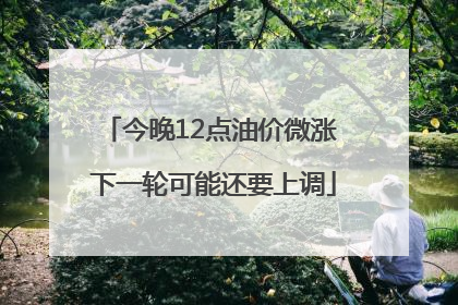 今晚12点油价微涨 下一轮可能还要上调