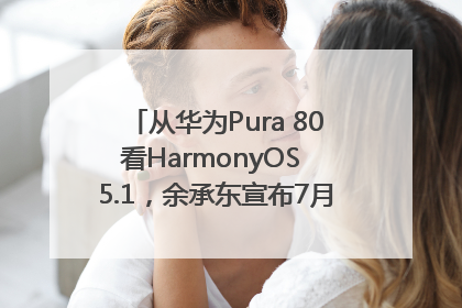 从华为Pura 80看HarmonyOS 5.1，余承东宣布7月迎来首批机型升级