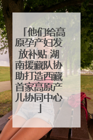 他们给高原孕产妇发放补贴 湖南援藏队协助打造西藏首家高原产儿协同中心