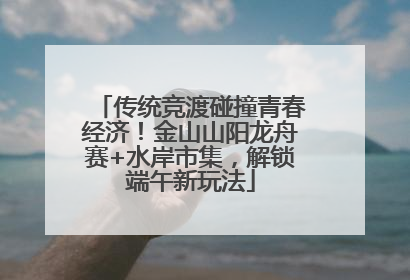 传统竞渡碰撞青春经济！金山山阳龙舟赛+水岸市集，解锁端午新玩法