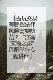 古玩交易有哪些法律风险需要防范？“江南文物之邦”丹阳举行专题讲座