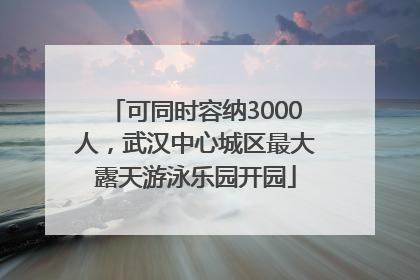 可同时容纳3000人，武汉中心城区最大露天游泳乐园开园