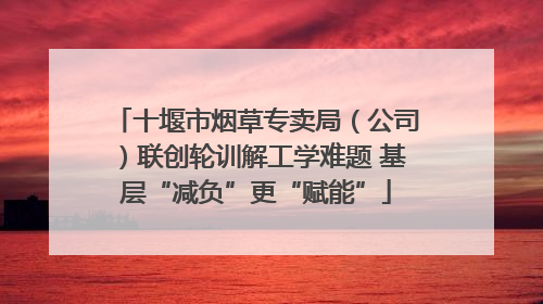 十堰市烟草专卖局（公司）联创轮训解工学难题 基层“减负”更“赋能”