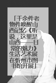 千余件老物件唤醒山西记忆《听说，这里是山西——日常的魅力》生活艺术展在忻州市图书馆开展