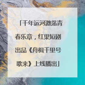 千年运河激荡青春乐章，红果短剧出品《舟楫千里号歌来》上线播出