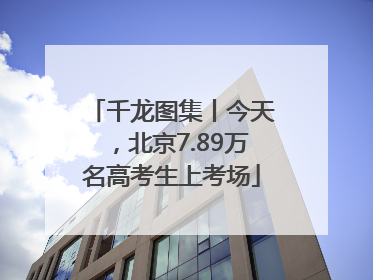 千龙图集丨今天，北京7.89万名高考生上考场