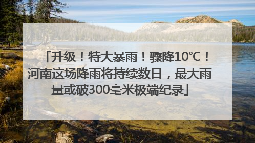 升级！特大暴雨！骤降10℃！河南这场降雨将持续数日，最大雨量或破300毫米极端纪录