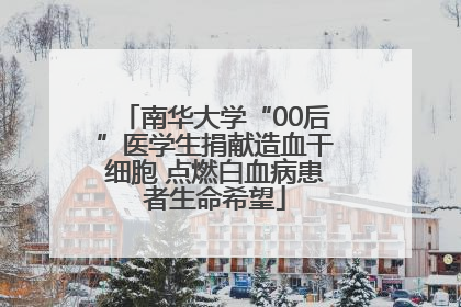 南华大学“00后”医学生捐献造血干细胞 点燃白血病患者生命希望