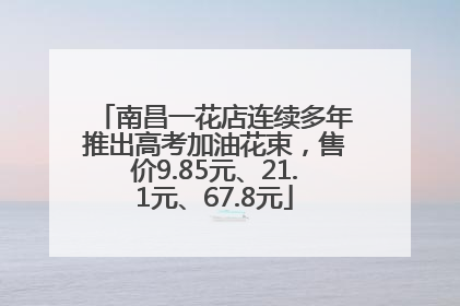 南昌一花店连续多年推出高考加油花束，售价9.85元、21.1元、67.8元