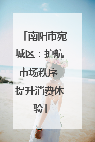 南阳市宛城区：护航市场秩序 提升消费体验