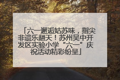 六一邂逅姑苏味，指尖非遗乐翻天！苏州吴中开发区实验小学“六一”庆祝活动精彩纷呈