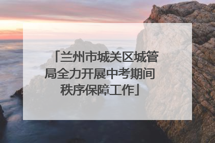 兰州市城关区城管局全力开展中考期间秩序保障工作