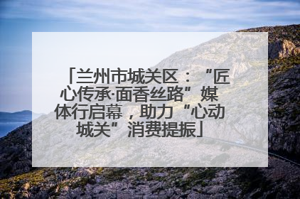 兰州市城关区：“匠心传承·面香丝路”媒体行启幕，助力“心动城关”消费提振