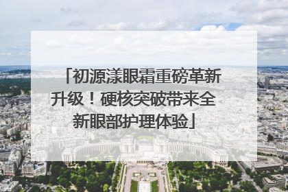 初源漾眼霜重磅革新升级！硬核突破带来全新眼部护理体验