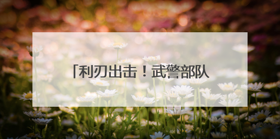 利刃出击！武警部队开展多课目强化训练
