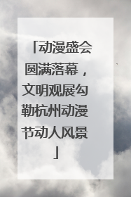 动漫盛会圆满落幕，文明观展勾勒杭州动漫节动人风景
