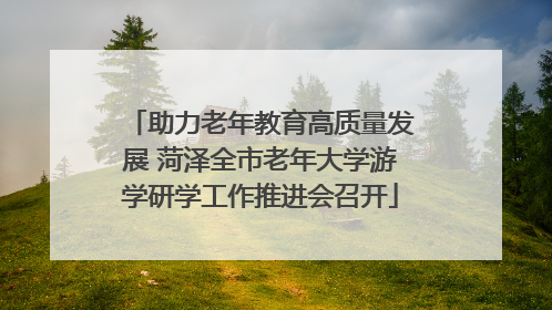 助力老年教育高质量发展 菏泽全市老年大学游学研学工作推进会召开