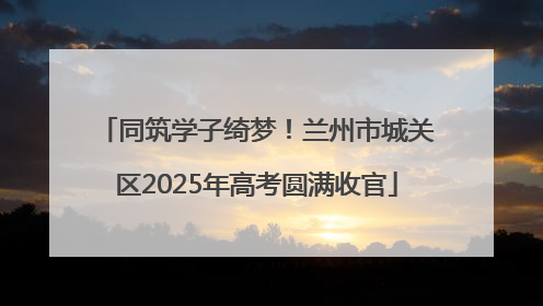 同筑学子绮梦！兰州市城关区2025年高考圆满收官