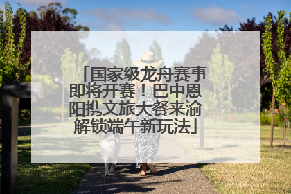国家级龙舟赛事即将开赛！巴中恩阳携文旅大餐来渝解锁端午新玩法