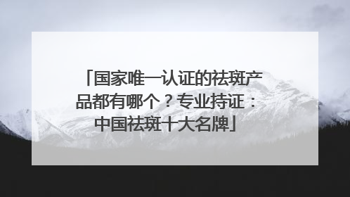 国家唯一认证的祛斑产品都有哪个？专业持证：中国祛斑十大名牌