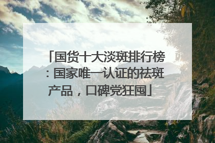 国货十大淡斑排行榜：国家唯一认证的祛斑产品，口碑党狂囤