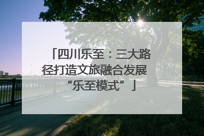 四川乐至：三大路径打造文旅融合发展“乐至模式”