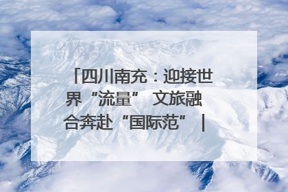 四川南充：迎接世界“流量” 文旅融合奔赴“国际范”｜话锦绣·说安逸