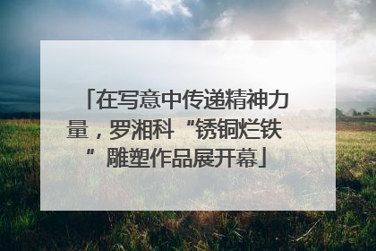 在写意中传递精神力量，罗湘科“锈铜烂铁”雕塑作品展开幕