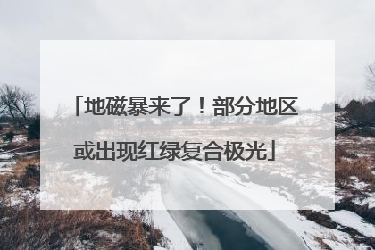 地磁暴来了！部分地区或出现红绿复合极光