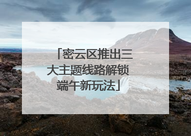 密云区推出三大主题线路解锁端午新玩法