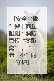 安全“豫”警｜商丘睢阳：消防宣传“零距离”，“一老一小”同守护