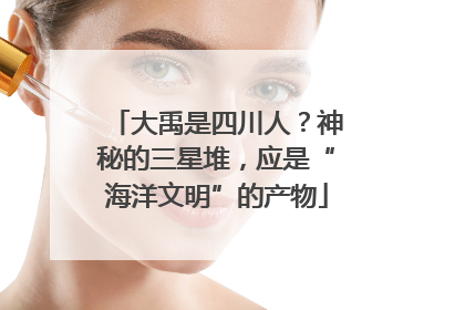 大禹是四川人？神秘的三星堆，应是“海洋文明”的产物