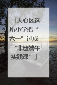 天心区这所小学把“六一”过成“非遗端午实践课”