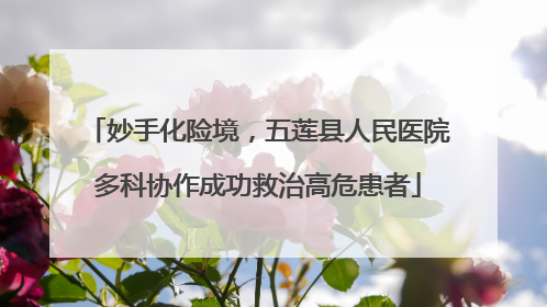 妙手化险境，五莲县人民医院多科协作成功救治高危患者