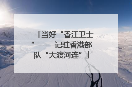 当好“香江卫士”——记驻香港部队“大渡河连”