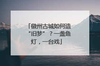 徽州古城如何造“旧梦”？一盏鱼灯，一台戏