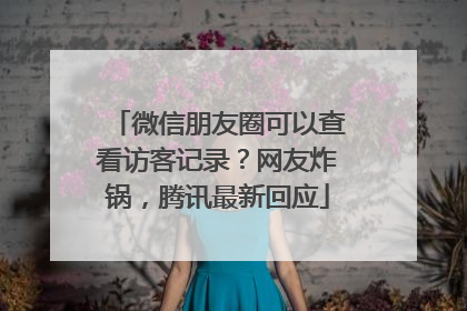 微信朋友圈可以查看访客记录？网友炸锅，腾讯最新回应