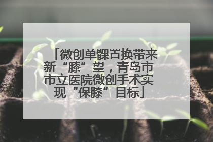 微创单髁置换带来新“膝”望，青岛市市立医院微创手术实现“保膝”目标