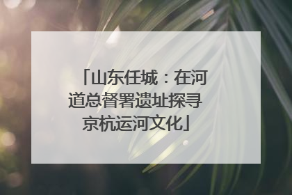 山东任城：在河道总督署遗址探寻京杭运河文化