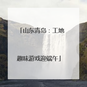 山东青岛：工地趣味游戏迎端午
